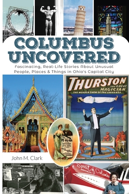 Columbus Uncovered: Fascinating, Real-Life Stories About Unusual People, Places & Things in Ohio's Capital City - John Clark
