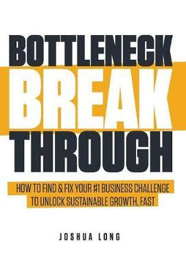 Bottleneck Breakthrough: How To Find & Fix Your #1 Business Challenge To Unlock Sustainable Growth, Fast - Joshua Long