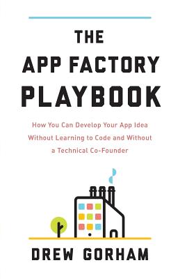 The App Factory Playbook: How You Can Develop Your App Idea Without Learning to Code and Without a Technical Co-Founder - Drew Gorham
