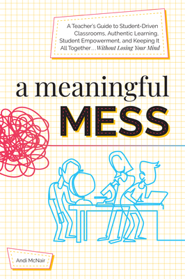 A Meaningful Mess: A Teacher's Guide to Student-Driven Classrooms, Authentic Learning, Student Empowerment, and Keeping It All Together W - Andi Mcnair