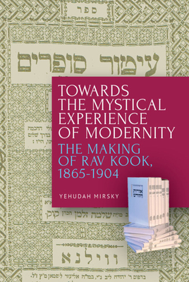 Towards the Mystical Experience of Modernity: The Making of Rav Kook, 1865-1904 - Yehudah Mirsky