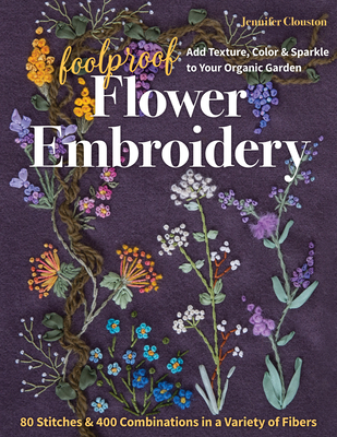 Foolproof Flower Embroidery: 80 Stitches & 400 Combinations in a Variety of Fibers; Add Texture, Color & Sparkle to Your Organic Garden - Jennifer Clouston