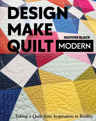 Design, Make, Quilt Modern: Taking a Quilt from Inspiration to Reality - Heather Black