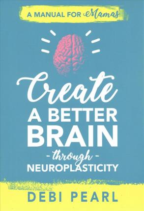 Create a Better Brain Through Neuroplasticity: A Manual for Mamas - Debi Pearl