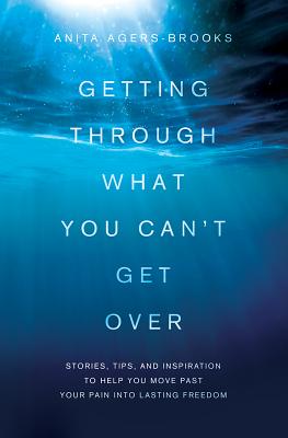 Getting Through What You Can't Get Over: Stories, Tips, and Inspiration to Help You Move Past Your Pain Into Lasting Freedom - Anita Agers-brooks