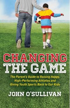 Changing the Game: The Parent's Guide to Raising Happy, High-Performing Athletes, and Giving Youth Sports Back to Our Kids - John O'sullivan