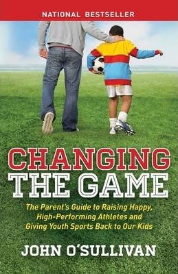 Changing the Game: The Parent's Guide to Raising Happy, High-Performing Athletes, and Giving Youth Sports Back to Our Kids - John O'sullivan