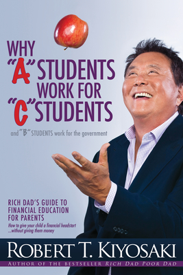 Why a Students Work for C Students and Why B Students Work for the Government: Rich Dad's Guide to Financial Education for Parents - Robert T. Kiyosaki