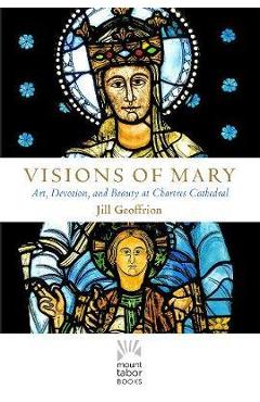 Coperta cărții 'Visions of Mary: Art, Devotion, and Beauty at Chartres Cathedral - Jill Kimberly Hartwell Geoffrion'