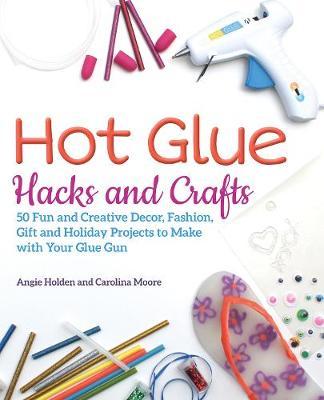 Hot Glue Hacks and Crafts: 50 Fun and Creative Decor, Fashion, Gift and Holiday Projects to Make with Your Glue Gun - Angie Holden