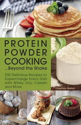 Protein Powder Cooking... Beyond the Shake: 200 Delicious Recipes to Supercharge Every Dish with Whey, Soy, Casein and More - Courtney Nielsen
