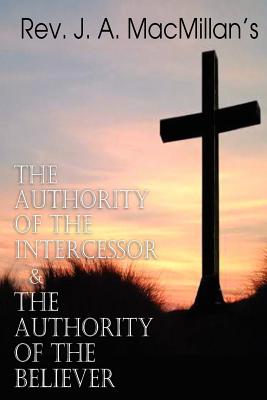 REV. J. A. MacMillan's the Authority of the Intercessor & the Authority of the Believer - J. A. Macmillan