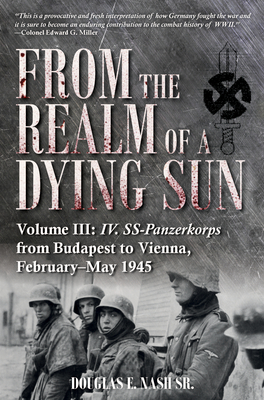 From the Realm of a Dying Sun. Volume III: IV. Ss-Panzerkorps from Budapest to Vienna, February-May 1945 - Douglas E. Nash