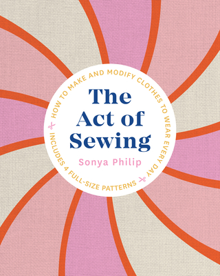The Act of Sewing: How to Make and Modify Clothes to Wear Every Day - Sonya Philip