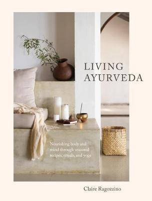 Living Ayurveda: Nourishing Body and Mind Through Seasonal Recipes, Rituals, and Yoga - Claire Ragozzino