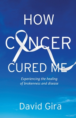 How Cancer Cured Me: Experiencing the healing of brokenness and disease - David Gira
