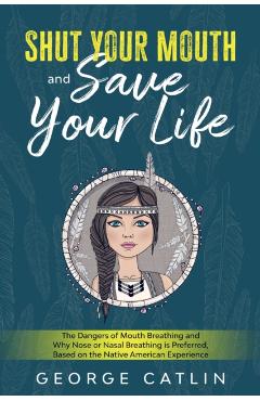 Shut Your Mouth and Save Your Life: The Dangers of Mouth Breathing and Why Nose or Nasal Breathing is Preferred, Based on the Native American Experien - George Catlin