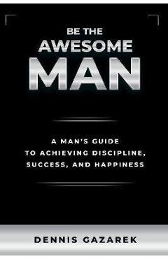 Coperta cărții 'Be the Awesome Man: A Young Man's Guide to Achieving Discipline, Success, and Happiness - Dennis Gazarek'