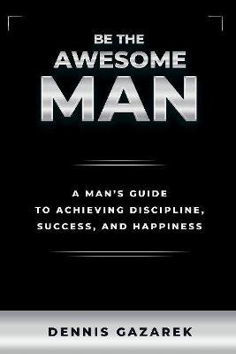 Coperta cărții 'Be the Awesome Man: A Young Man's Guide to Achieving Discipline, Success, and Happiness - Dennis Gazarek'