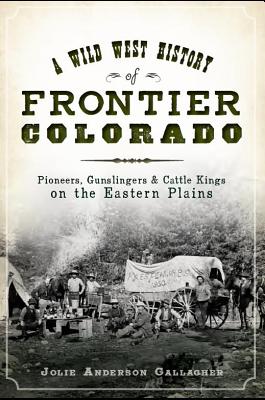A Wild West History of Frontier Colorado: Pioneers, Gunslingers & Cattle Kings on the Eastern Plains - Jolie Anderson Gallagher