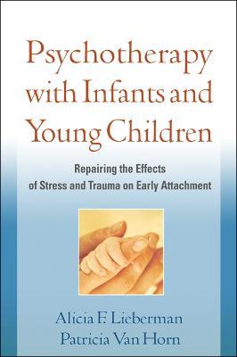 Psychotherapy with Infants and Young Children: Repairing the Effects of Stress and Trauma on Early Attachment - Alicia F. Lieberman