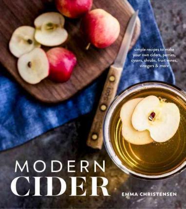 Modern Cider: Simple Recipes to Make Your Own Ciders, Perries, Cysers, Shrubs, Fruit Wines, Vinegars, and More - Emma Christensen