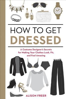 How to Get Dressed: A Costume Designer's Secrets for Making Your Clothes Look, Fit, and Feel Amazing - Alison Freer