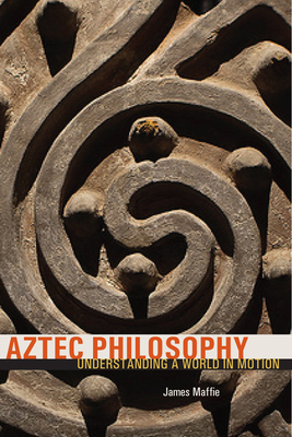 Aztec Philosophy: Understanding a World in Motion - James Maffie