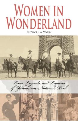 Women in Wonderland: Lives, Legends, and Legacies of Yellowstone - Elizabeth A. Watry