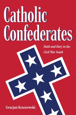Catholic Confederates: Faith and Duty in the Civil War South - Gracjan Kraszewski