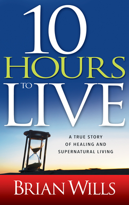 10 Hours to Live: A True Story of Healing and Supernatural Living - Brian Wills