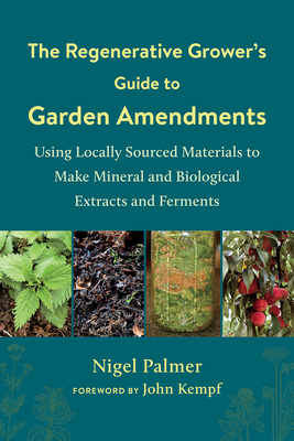 The Regenerative Grower's Guide to Garden Amendments: Using Locally Sourced Materials to Make Mineral and Biological Extracts and Ferments - Nigel Palmer