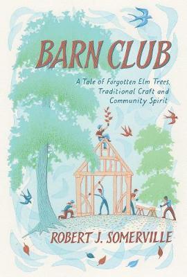 Barn Club: A Tale of Forgotten ELM Trees, Traditional Craft and Community Spirit - Robert Somerville