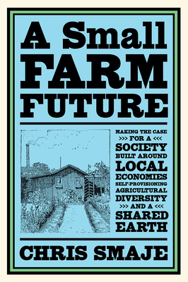 A Small Farm Future: Making the Case for a Society Built Around Local Economies, Self-Provisioning, Agricultural Diversity and a Shared Ear - Chris Smaje