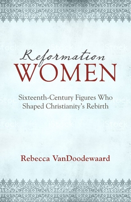 Reformation Women: Sixteenth-Century Figures Who Shaped Christianity's Rebirth - Rebecca Vandoodewaard
