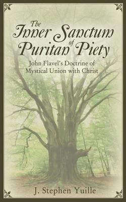 The Inner Sanctum of Puritan Piety: John Flavel's Doctrine of Mystical Union with Christ - J. Stephen Yuille