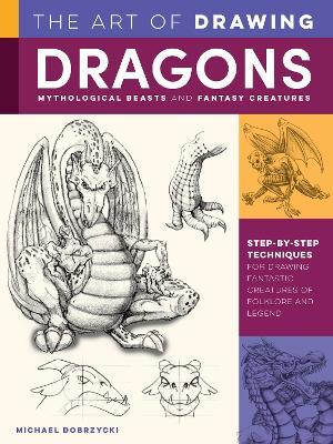 The Art of Drawing Dragons, Mythological Beasts, and Fantasy Creatures: Step-By-Step Techniques for Drawing Fantastic Creatures of Folklore and Legend - Michael Dobrzycki