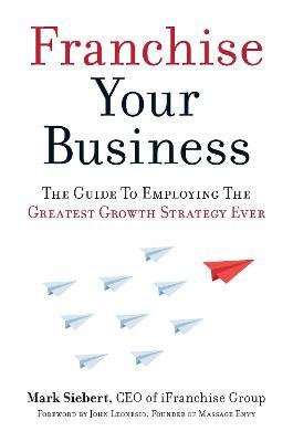 Franchise Your Business: The Guide to Employing the Greatest Growth Strategy Ever - Mark Siebert