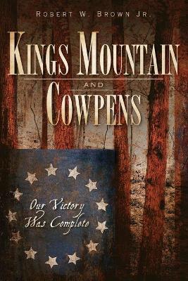 Kings Mountain and Cowpens: Our Victory Was Complete - Robert W. Brown Jr
