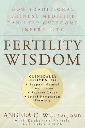 Fertility Wisdom: How Traditional Chinese Medicine Can Help Overcome Infertility - Angela C. Wu