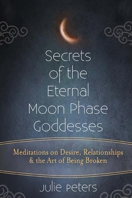 Secrets of the Eternal Moon Phase Goddesses: Meditations on Desire, Relationships and the Art of Being Broken - Julie Peters