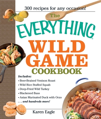 The Everything Wild Game Cookbook: From Fowl and Fish to Rabbit and Venison--300 Recipes for Home-Cooked Meals - Karen Eagle