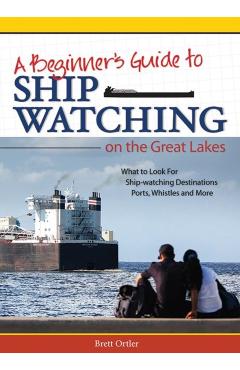 Beginner's Guide to Ship Watching on the Great Lakes: What to Look For, Ship-Watching Destinations, Ports, Whistles and More - Brett Ortler