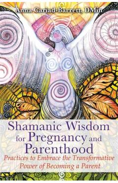 Shamanic Wisdom for Pregnancy and Parenthood: Practices to Embrace the Transformative Power of Becoming a Parent - Anna Cariad-barrett