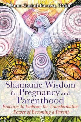Shamanic Wisdom for Pregnancy and Parenthood: Practices to Embrace the Transformative Power of Becoming a Parent - Anna Cariad-barrett