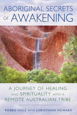 Aboriginal Secrets of Awakening: A Journey of Healing and Spirituality with a Remote Australian Tribe - Robbie Holz