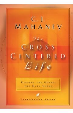 The Cross Centered Life: Keeping the Gospel the Main Thing - C. J. Mahaney