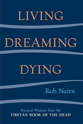 Living, Dreaming, Dying: Wisdom for Everyday Life from the Tibetan Book of the Dead - Rob Nairn