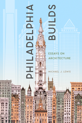 Philadelphia Builds: Essays on Architecture - Michael J. Lewis