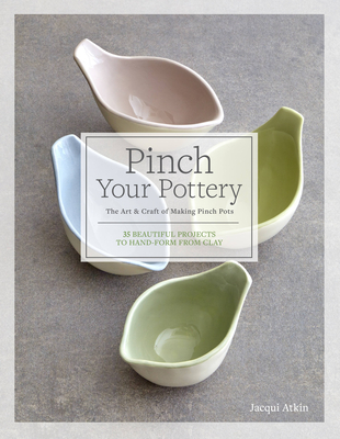 Pinch Your Pottery: The Art & Craft of Making Pinch Pots - 35 Beautiful Projects to Hand-Form from Clay - Jacqui Atkin